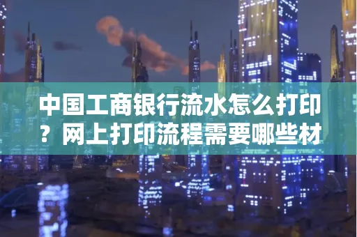 中国工商银行流水怎么打印?网上打印流程需要哪些材料?